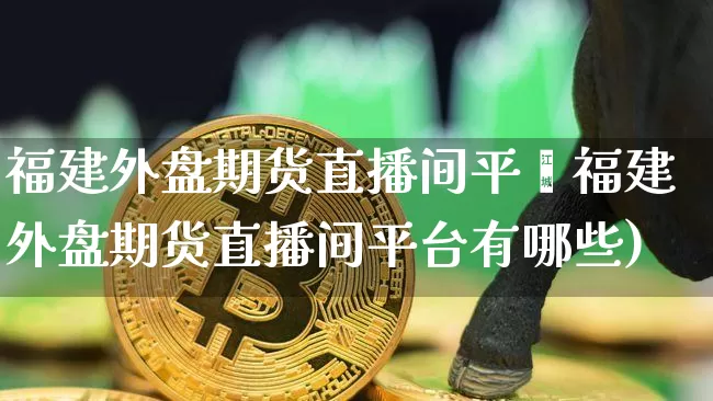 福建外盘期货直播间平叿福建外盘期货直播间平台有哪些)_https://www.erdeww.com_期货行情_第1张