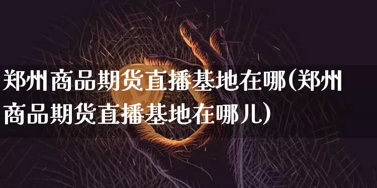 郑州商品期货直播基地在哪(郑州商品期货直播基地在哪儿)_https://www.erdeww.com_期货知识_第1张