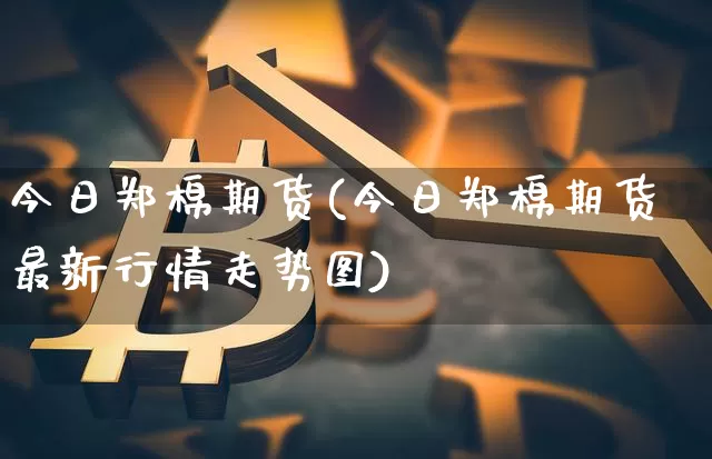 今日郑棉期货(今日郑棉期货最新行情走势图)_https://www.erdeww.com_期货_第1张