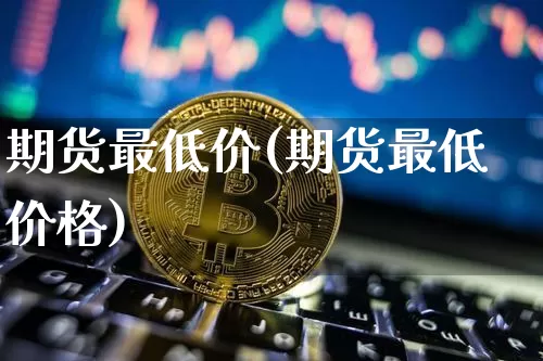 期货最低价(期货最低价格)_https://www.erdeww.com_期货知识_第1张