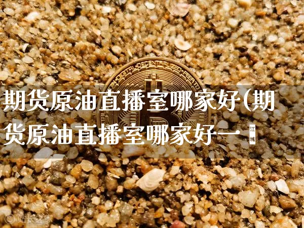 期货原油直播室哪家好(期货原油直播室哪家好一炿_https://www.erdeww.com_期货资讯_第1张