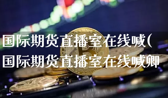 国际期货直播室在线喊(国际期货直播室在线喊卿_https://www.erdeww.com_期货_第1张