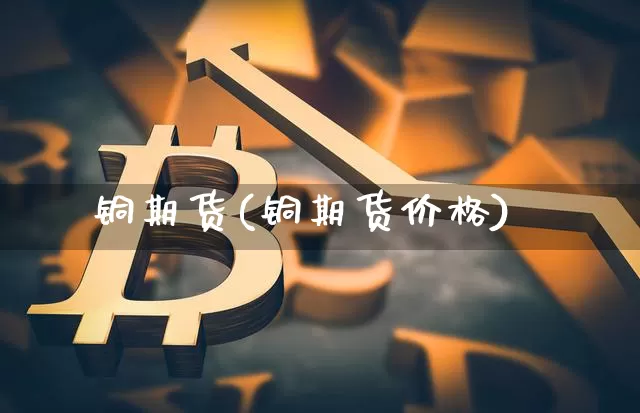 铜期货(铜期货价格)_https://www.erdeww.com_期货资讯_第1张