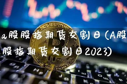 a股股指期货交割日(A股股指期货交割日2023)_https://www.erdeww.com_期货_第1张
