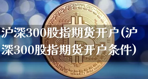 沪深300股指期货开户(沪深300股指期货开户条件)_https://www.erdeww.com_期货行情_第1张
