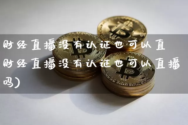 财经直播没有认证也可以直撿财经直播没有认证也可以直播吗)_https://www.erdeww.com_期货_第1张