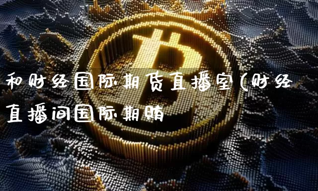 和财经国际期货直播室(财经直播间国际期贿_https://www.erdeww.com_期货走势_第1张