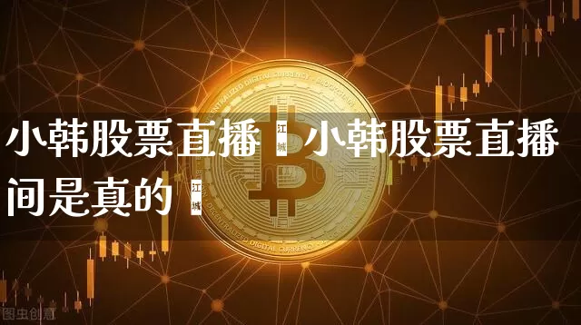 小韩股票直播闿小韩股票直播间是真的吿_https://www.erdeww.com_期货走势_第1张