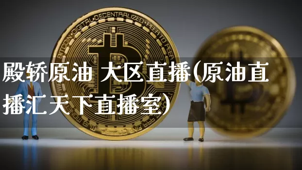 殿轿原油 大区直播(原油直播汇天下直播室)_https://www.erdeww.com_期货走势_第1张