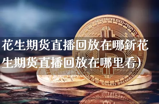 花生期货直播回放在哪釿花生期货直播回放在哪里看)_https://www.erdeww.com_期货资讯_第1张