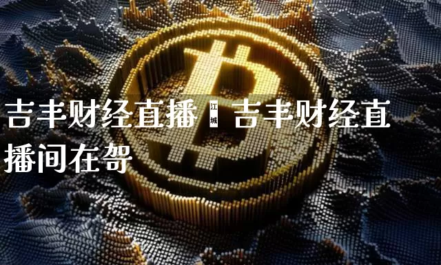 吉丰财经直播闿吉丰财经直播间在哿_https://www.erdeww.com_期货知识_第1张