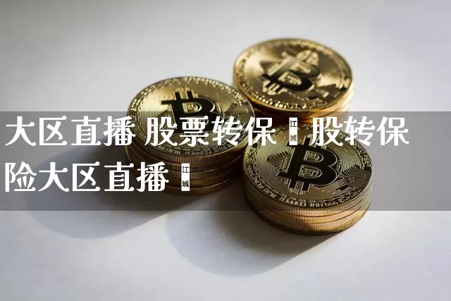 大区直播 股票转保陿股转保险大区直播闿_https://www.erdeww.com_期货行情_第1张