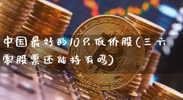 中国最好的10只低价股(三六零股票还能持有吗)_https://www.erdeww.com_期货_第1张