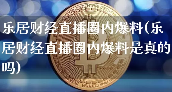 乐居财经直播圈内爆料(乐居财经直播圈内爆料是真的吗)_https://www.erdeww.com_期货_第1张