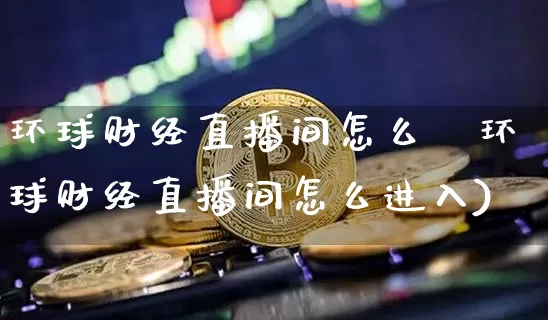 环球财经直播间怎么迿环球财经直播间怎么进入)_https://www.erdeww.com_期货资讯_第1张