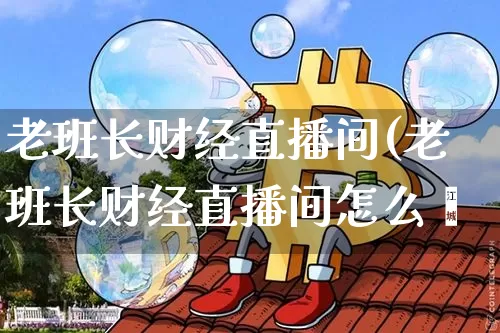 老班长财经直播间(老班长财经直播间怎么迿_https://www.erdeww.com_期货资讯_第1张