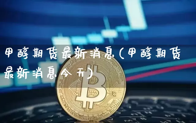 甲醇期货最新消息(甲醇期货最新消息今天)_https://www.erdeww.com_期货资讯_第1张