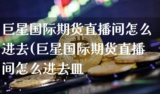 巨星国际期货直播间怎么进去(巨星国际期货直播间怎么进去皿_https://www.erdeww.com_期货_第1张