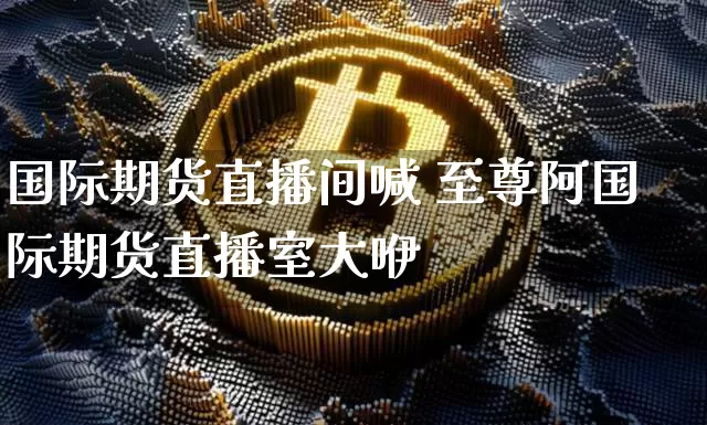 国际期货直播间喊 至尊阿国际期货直播室大咿_https://www.erdeww.com_期货_第1张