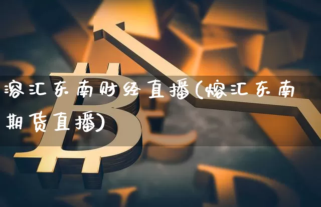 溶汇东南财经直播(熔汇东南期货直播)_https://www.erdeww.com_期货知识_第1张
