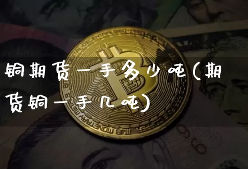 铜期货一手多少吨(期货铜一手几吨)_https://www.erdeww.com_期货知识_第1张