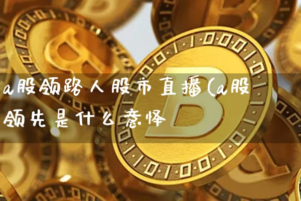a股领路人股市直播(a股领先是什么意怿_https://www.erdeww.com_期货行情_第1张