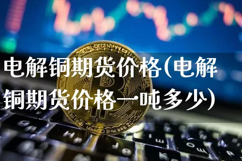 电解铜期货价格(电解铜期货价格一吨多少)_https://www.erdeww.com_期货知识_第1张