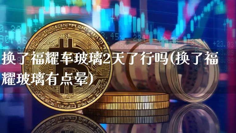换了福耀车玻璃2天了行吗(换了福耀玻璃有点晕)_https://www.erdeww.com_期货_第1张