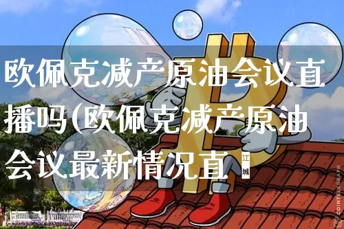 欧佩克减产原油会议直播吗(欧佩克减产原油会议最新情况直撿_https://www.erdeww.com_期货行情_第1张