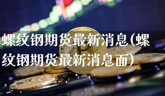 螺纹钢期货最新消息(螺纹钢期货最新消息面)_https://www.erdeww.com_期货行情_第1张