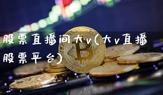 股票直播间大v(大v直播股票平台)_https://www.erdeww.com_期货知识_第1张