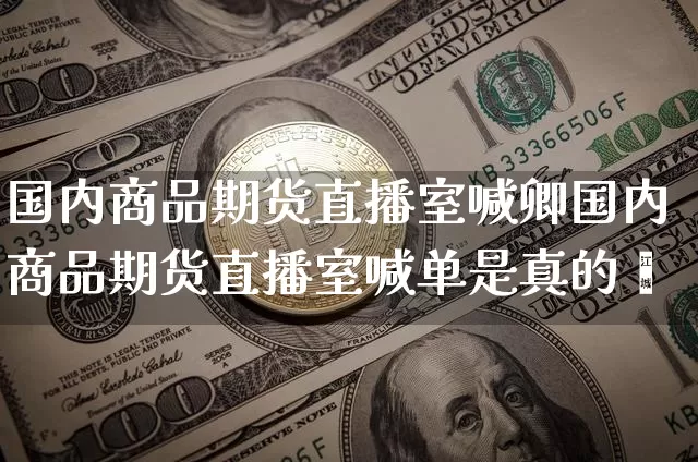 国内商品期货直播室喊卿国内商品期货直播室喊单是真的吿_https://www.erdeww.com_期货行情_第1张