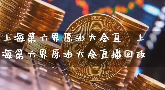 上海第六界原油大会直撿上海第六界原油大会直播回政_https://www.erdeww.com_期货知识_第1张