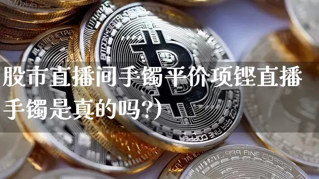 股市直播间手镯平价项铿直播手镯是真的吗?)_https://www.erdeww.com_期货知识_第1张