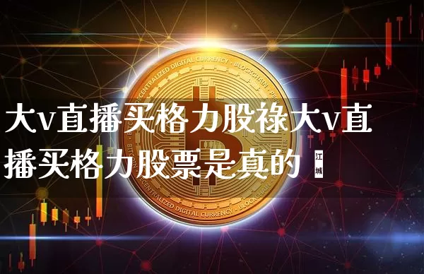 大v直播买格力股祿大v直播买格力股票是真的吿_https://www.erdeww.com_期货知识_第1张