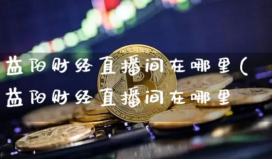 益阳财经直播间在哪里(益阳财经直播间在哪里啿_https://www.erdeww.com_期货知识_第1张