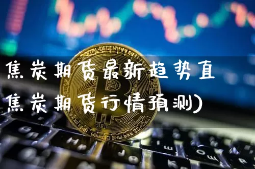 焦炭期货最新趋势直撿焦炭期货行情预测)_https://www.erdeww.com_期货行情_第1张