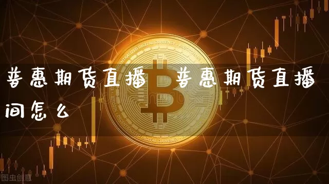 普惠期货直播闿普惠期货直播间怎么迿_https://www.erdeww.com_期货知识_第1张