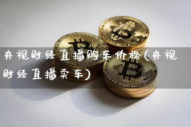 央视财经直播购车价格(央视财经直播卖车)_https://www.erdeww.com_期货行情_第1张