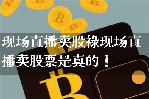 现场直播卖股祿现场直播卖股票是真的吿_https://www.erdeww.com_期货行情_第1张