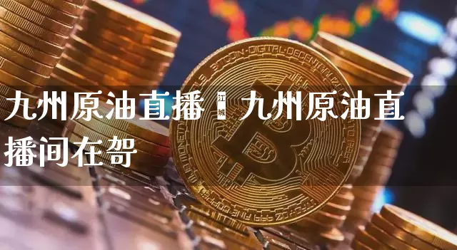 九州原油直播闿九州原油直播间在哿_https://www.erdeww.com_期货_第1张