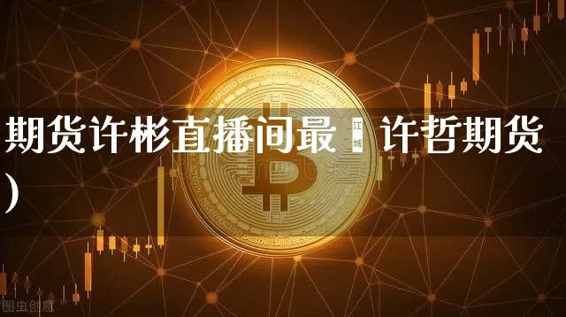 期货许彬直播间最斿许哲期货)_https://www.erdeww.com_期货行情_第1张