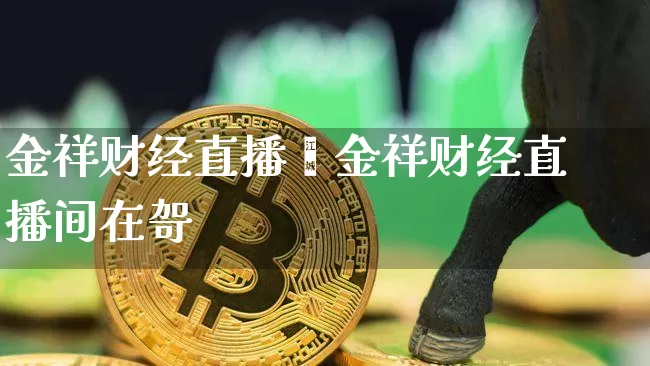 金祥财经直播闿金祥财经直播间在哿_https://www.erdeww.com_期货知识_第1张