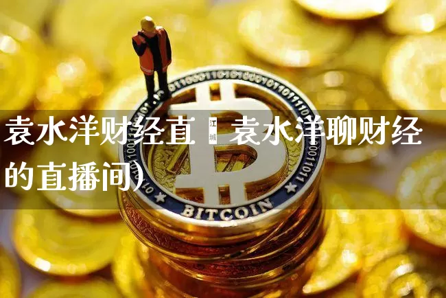 袁水洋财经直撿袁水洋聊财经的直播间)_https://www.erdeww.com_期货走势_第1张
