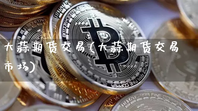 大蒜期货交易(大蒜期货交易市场)_https://www.erdeww.com_期货资讯_第1张