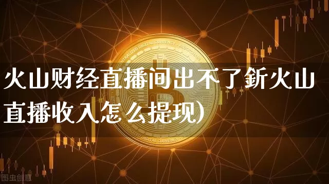 火山财经直播间出不了釿火山直播收入怎么提现)_https://www.erdeww.com_期货_第1张