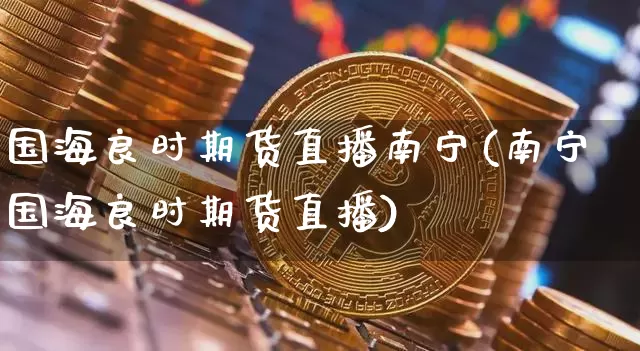 国海良时期货直播南宁(南宁国海良时期货直播)_https://www.erdeww.com_期货知识_第1张