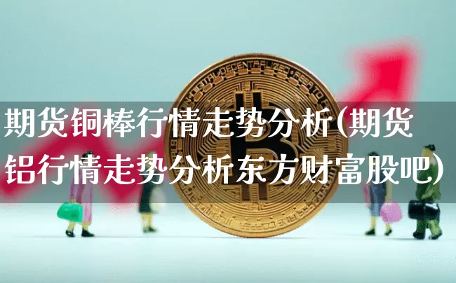 期货铜棒行情走势分析(期货铝行情走势分析东方财富股吧)_https://www.erdeww.com_期货知识_第1张