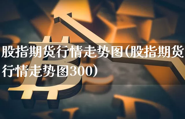 股指期货行情走势图(股指期货行情走势图300)_https://www.erdeww.com_期货知识_第1张