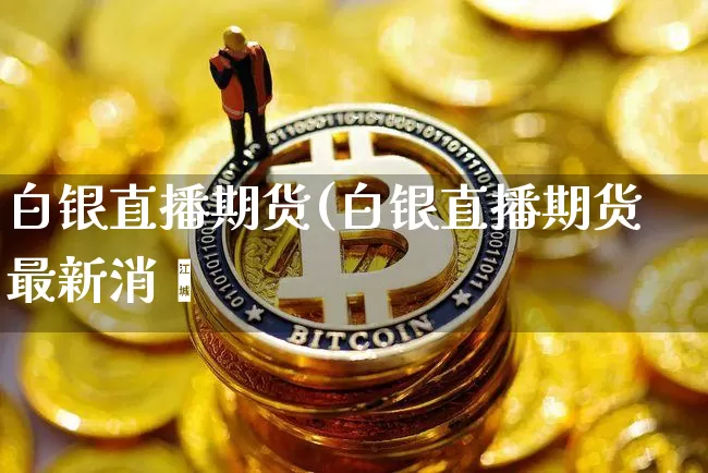 白银直播期货(白银直播期货最新消恿_https://www.erdeww.com_期货知识_第1张